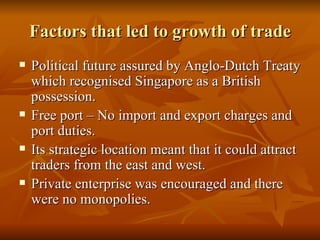 Factors that led to growth of trade Political future assured by Anglo-Dutch Treaty which recognised Singapore as a British possession. Free port – No import and export charges and port duties. Its strategic location meant that it could attract traders from the east and west. Private enterprise was encouraged and there were no monopolies.  
