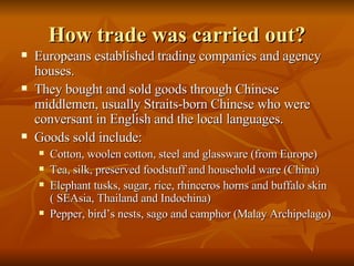How trade was carried out? Europeans established trading companies and agency houses. They bought and sold goods through Chinese middlemen, usually Straits-born Chinese who were conversant in English and the local languages. Goods sold include: Cotton, woolen cotton, steel and glassware (from Europe) Tea, silk, preserved foodstuff and household ware (China) Elephant tusks, sugar, rice, rhinceros horns and buffalo skin ( SEAsia, Thailand and Indochina) Pepper, bird’s nests, sago and camphor (Malay Archipelago)  