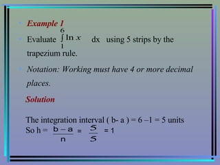 Example 1   Evaluate  dx  using 5 strips by the trapezium rule. Notation: Working must have 4 or more decimal places. Solution The integration interval ( b- a ) = 6 –1 = 5 units So h =  =   = 1  