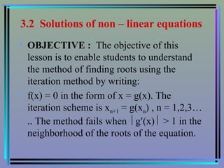 3.2  Solutions of non – linear equations   OBJECTIVE :  The objective of this  lesson is to enable students to understand the method of finding roots using the iteration method by writing:  f(x) = 0 in the form of x = g(x). The iteration scheme is x n+1  = g(x n ) , n = 1,2,3….. The method fails when   g  (x)    > 1 in the neighborhood of the roots of the equation. 