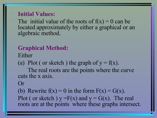 Initial Values: The  initial value of the roots of f(x) = 0 can be located approximately by either a graphical or an algebraic method. Graphical Method: Either (a)  Plot ( or sketch ) the graph of y = f(x). The real roots are the points where the curve  cuts the x axis. Or (b)  Rewrite f(x) = 0 in the form F(x) = G(x). Plot ( or sketch ) y =F(x) and y = G(x).  The real roots are at the points  where these graphs intersect. 