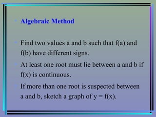 Algebraic Method   Find two values a and b such that f(a) and f(b) have different signs. At least one root must lie between a and b if f(x) is continuous. If more than one root is suspected between a and b, sketch a graph of y = f(x). 