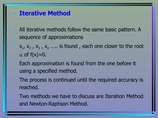 Iterative Method All iterative methods follow the same basic pattern. A sequence of approximations  x 1 , x 2  , x 3  , x 4  ….. is found , each one closer to the root    of f(x)=0. Each approximation is found from the one before it using a specified method. The process is continued until the required accuracy is reached. Two methods we have to discuss are Iteration Method and Newton-Raphson Method. 