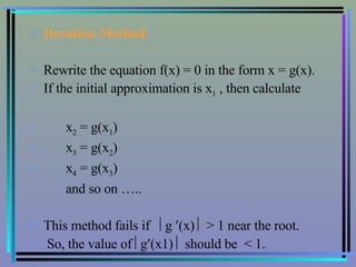 Iteration Method   Rewrite the equation f(x) = 0 in the form x = g(x). If the initial approximation is x 1  , then calculate x 2  = g(x 1 ) x 3  = g(x 2 ) x 4  = g(x 3 ) and so on ….. This method fails if   g   (x)    > 1 near the root.  So, the value of   g  (x1)    should be  < 1. 