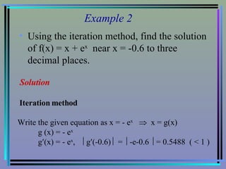 Example 2 Using the iteration method, find the solution of f(x) = x + e x   near x = -0.6 to three decimal places. Solution Iteration method Write the given equation as x = - e x      x = g(x) g (x) = - e x g  (x) = - e x ,   g  (-0.6)    =   -e-0.6   = 0.5488  ( < 1 ) 