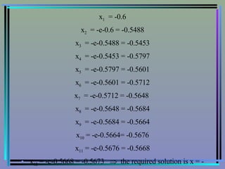 x 1   = -0.6 x 2   = -e-0.6 = -0.5488 x 3   = -e-0.5488 = -0.5453 x 4   = -e-0.5453 = -0.5797 x 5   = -e-0.5797 = -0.5601 x 6   = -e-0.5601 = -0.5712 x 7   = -e-0.5712 = -0.5648  x 8   = -e-0.5648 = -0.5684 x 9   = -e-0.5684 = -0.5664 x 10  = -e-0.5664= -0.5676 x 11  = -e-0.5676 = -0.5668 x 12  = -e-0.5668 = -0.5673     the required solution is x = - 0.567 ( three decimal places )# 