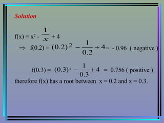 Solution f(x) = x 2  -  + 4     f(0.2) =  f(0.3) =  =  0.756 ( positive ) therefore f(x) has a root between  x = 0.2 and x = 0.3. =  - 0.96  ( negative ) 