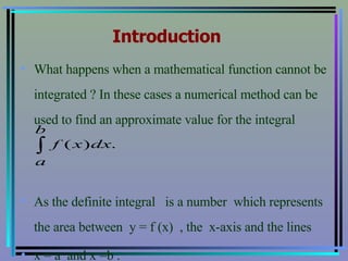 Introduction What happens when a mathematical function cannot be integrated ? In these cases a numerical method can be used to find an approximate value for the integral  As the definite integral  is a number  which represents the area between  y = f (x)  , the  x-axis and the lines  x = a  and x =b .  
