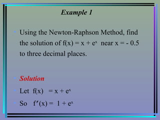 Example 1 Using the Newton-Raphson Method, find the solution of f(x) = x + e x   near x = - 0.5 to three decimal places. Solution Let  f(x)  = x + e x So   f   (x) =  1 + e x 