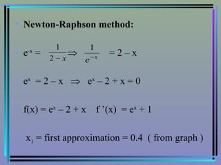 Newton-Raphson method: e -x  =     = 2 – x e x   = 2 – x     e x  – 2 + x = 0 f(x) = e x  – 2 + x  f ’(x)  = e x  + 1 x 1  = first approximation = 0.4  ( from graph ) 