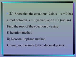 2.) Show that the equations  2sin x – x = 0 has a root between  x = 1(radian) and x= 2 (radian). Find the root of the equation by using  i) iteration method ii) Newton Raphson method Giving your answer to two decimal places.   