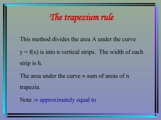 The trapezium rule This method divides the area A under the curve  y = f(x) is into n vertical strips.  The width of each strip is h.  The area under the curve    sum of areas of n trapezia. Note :   approximately equal to 
