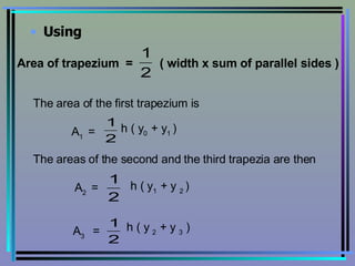 Using Area of trapezium  =  ( width x sum of parallel sides ) The area of the first trapezium is A 1  =  h ( y 0  + y 1  ) The areas of the second and the third trapezia are then A 2  =  h ( y 1  + y  2  ) A 3  = h ( y  2  + y  3  ) 