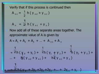 Verify that if this process is continued then A  n-1  =  h ( y  n-2  + y  n-1  ) A  n   =  h ( y  n-1   + y  n  ) Now add all of these separate areas together. The approximate value of A is given by A    A 1  + A 2   + A 3   + … +  A  n-1  + A  n    h ( y  0   + y 1  ) +  h ( y 1   + y  2  ) +  h ( y 2  + y  3  ) + … +  h ( y  n-2  + y  n-1  ) +  h ( y  n-1  + y  n  )    h ( y  0   + 2y 1  +2y 2  +2y 3   +… +  2y n-1  + y n   ) 