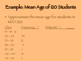 Example: Mean Age of 120 Students Approximate the mean age for students in MAT 120. Class Frequency(  ) Midpoint(  )  ______ 15 – 19   16 20 – 24  34 25 – 29 12 30 – 34   5 35 – 39  1 40 – 44  0 45 – 49  1 