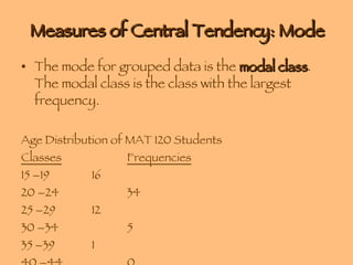 Measures of Central Tendency: Mode The mode for grouped data is the  modal class . The modal class is the class with the largest frequency. Age Distribution of MAT 120 Students Classes Frequencies 15 –19 16 20 –24 34 25 –29 12 30 –34 5 35 –39 1 40 –44 0 45 –49 1 