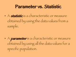 Parameter vs. Statistic A  statistic  is a characteristic or measure obtained by using the data values from a sample.  A  parameter  is a characteristic or measure obtained by using all the data values for a specific population. 