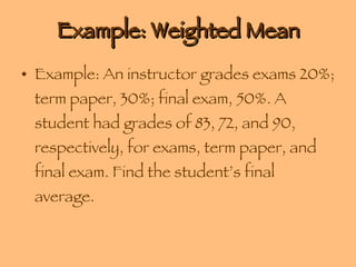 Example: Weighted Mean Example: An instructor grades exams 20%; term paper, 30%; final exam, 50%. A student had grades of 83, 72, and 90, respectively, for exams, term paper, and final exam. Find the student’s final average. 