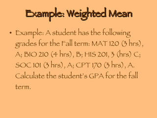Example: Weighted Mean Example: A student has the following grades for the Fall term: MAT 120 (3 hrs), A; BIO 210 (4 hrs), B; HIS 201, 3 (hrs) C; SOC 101 (3 hrs), A; CPT 170 (3 hrs), A. Calculate the student’s GPA for the fall term. 