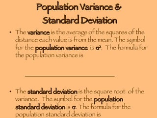 Population Variance &  Standard Deviation The  variance  is the average of the squares of the distance each value is from the mean. The symbol for the  population variance   is   2 .  The formula for the population variance is  ______________________________ The  standard deviation  is the square root  of the variance.  The symbol for the  population standard deviation  is   . The formula for the population standard deviation is  ____________________. 