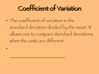 Coefficient of Variation The coefficient of variation is the standard deviation divided by the mean. It allows one to compare standard deviations when the units are different. _________________________ 