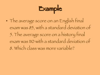Example The average score on an English final exam was 85, with a standard deviation of 5. The average score on a history final exam was 110 with a standard deviation of 8. Which class was more variable? 
