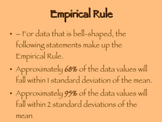 Empirical Rule – For data that is bell-shaped, the following statements make up the Empirical Rule. Approximately  68%  of the data values will fall within 1 standard deviation of the mean. Approximately  95%  of the data values will fall within 2 standard deviations of the mean Approximately  99.7%  of the data values will fall within 3 standard deviations of the mean 
