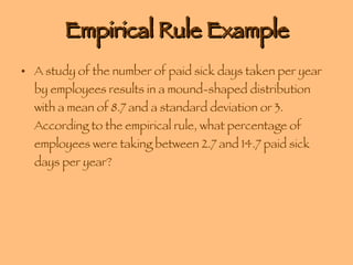 Empirical Rule Example A study of the number of paid sick days taken per year by employees results in a mound-shaped distribution with a mean of 8.7 and a standard deviation or 3. According to the empirical rule, what percentage of employees were taking between 2.7 and 14.7 paid sick days per year? 