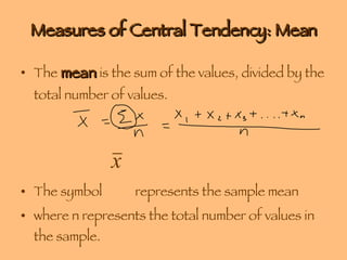 Measures of Central Tendency: Mean The  mean  is the sum of the values, divided by the total number of values. The symbol  represents the sample mean where n represents the total number of values in the sample. 