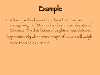 Example A bakery makes loaves of rye bread that have an average weight of 28 ounces and a standard deviation of 0.8 ounce. The distribution of weights is mound shaped. Approximately what percentage of loaves will weigh more than 28.8 ounces? 