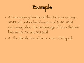 Example A taxi company has found that its fares average $7.80 with a standard deviation of $1.40. What can we say about the percentage of fares that are between $5.00 and $10.60 if A. The distribution of fares is mound shaped? 