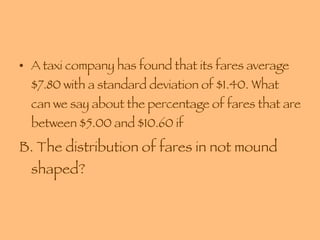 A taxi company has found that its fares average $7.80 with a standard deviation of $1.40. What can we say about the percentage of fares that are between $5.00 and $10.60 if B. The distribution of fares in not mound shaped? 