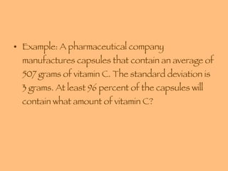 Example: A pharmaceutical company manufactures capsules that contain an average of 507 grams of vitamin C. The standard deviation is 3 grams. At least 96 percent of the capsules will contain what amount of vitamin C? 