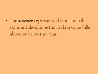 The  z-score  represents the number of standard deviations that a data value falls above or below the mean. 