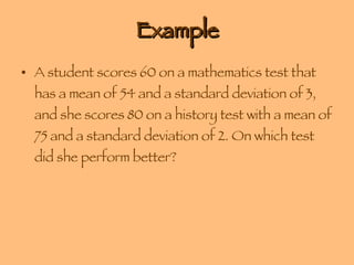 Example A student scores 60 on a mathematics test that has a mean of 54 and a standard deviation of 3, and she scores 80 on a history test with a mean of 75 and a standard deviation of 2. On which test did she perform better? 