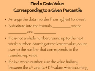 Find a Data Value  Corresponding to a Given Percentile Arrange the data in order from highest to lowest Substitute into the formula __________ where __________ and ____________ If c is not a whole number, round up to the next whole number. Starting at the lowest value, count over to the number that corresponds to the rounded-up value. If c is a whole number, use the value halfway between the c th   and (c + 1) th  values when counting up from the lowest value. 