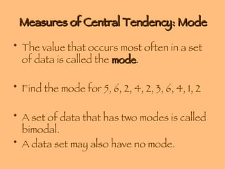 Measures of Central Tendency: Mode The value that occurs most often in a set of data is called the  mode . Find the mode for 5, 6, 2, 4, 2, 3, 6, 4, 1, 2 A set of data that has two modes is called bimodal. A data set may also have no mode. 