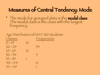 Measures of Central Tendency: Mode The mode for grouped data is the  modal class . The modal class is the class with the largest frequency. Age Distribution of MAT 120 Students Classes Frequencies 15 –19 16 20 –24 34 25 –29 12 30 –34 5 35 –39 1 40 –44 0 45 –49 1 