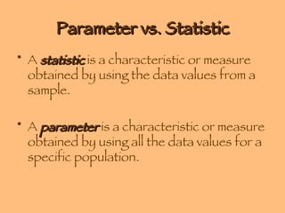 Parameter vs. Statistic A  statistic  is a characteristic or measure obtained by using the data values from a sample.  A  parameter  is a characteristic or measure obtained by using all the data values for a specific population. 