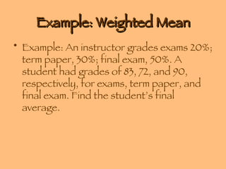 Example: Weighted Mean Example: An instructor grades exams 20%; term paper, 30%; final exam, 50%. A student had grades of 83, 72, and 90, respectively, for exams, term paper, and final exam. Find the student’s final average. 