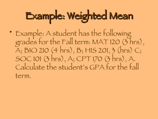 Example: Weighted Mean Example: A student has the following grades for the Fall term: MAT 120 (3 hrs), A; BIO 210 (4 hrs), B; HIS 201, 3 (hrs) C; SOC 101 (3 hrs), A; CPT 170 (3 hrs), A. Calculate the student’s GPA for the fall term. 