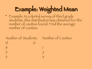 Example: Weighted Mean Example: In a dental survey of third grade students, this distribution was obtained for the number of cavities found. Find the average number of cavities. Number of Students  Number of Cavities 12 0 8 1 5 2 5 3 