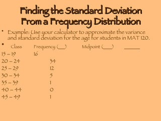 Finding the Standard Deviation From a Frequency Distribution Example: Use your calculator to approximate the variance and standard deviation for the age for students in MAT 120. Class Frequency (___) Midpoint (____)  _______ 15 – 19 16 20 – 24 34 25 – 29 12 30 – 34 5 35 – 39 1 40 – 44 0 45 – 49 1 