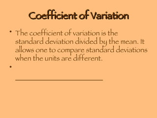Coefficient of Variation The coefficient of variation is the standard deviation divided by the mean. It allows one to compare standard deviations when the units are different. _________________________ 