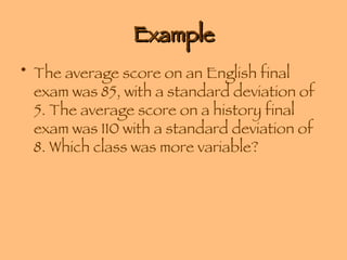 Example The average score on an English final exam was 85, with a standard deviation of 5. The average score on a history final exam was 110 with a standard deviation of 8. Which class was more variable? 