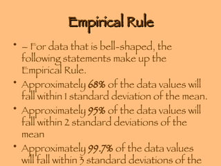 Empirical Rule – For data that is bell-shaped, the following statements make up the Empirical Rule. Approximately  68%  of the data values will fall within 1 standard deviation of the mean. Approximately  95%  of the data values will fall within 2 standard deviations of the mean Approximately  99.7%  of the data values will fall within 3 standard deviations of the mean 
