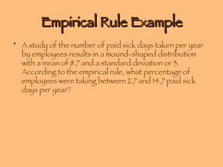 Empirical Rule Example A study of the number of paid sick days taken per year by employees results in a mound-shaped distribution with a mean of 8.7 and a standard deviation or 3. According to the empirical rule, what percentage of employees were taking between 2.7 and 14.7 paid sick days per year? 