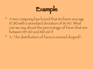 Example A taxi company has found that its fares average $7.80 with a standard deviation of $1.40. What can we say about the percentage of fares that are between $5.00 and $10.60 if A. The distribution of fares is mound shaped? 