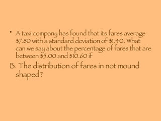 A taxi company has found that its fares average $7.80 with a standard deviation of $1.40. What can we say about the percentage of fares that are between $5.00 and $10.60 if B. The distribution of fares in not mound shaped? 