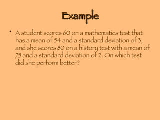 Example A student scores 60 on a mathematics test that has a mean of 54 and a standard deviation of 3, and she scores 80 on a history test with a mean of 75 and a standard deviation of 2. On which test did she perform better? 